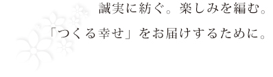 誠実に紡ぐ。楽しみを編む。
「つくる幸せ」をお届けするために。